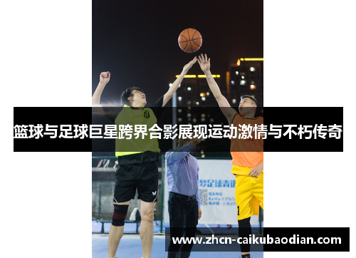 篮球与足球巨星跨界合影展现运动激情与不朽传奇