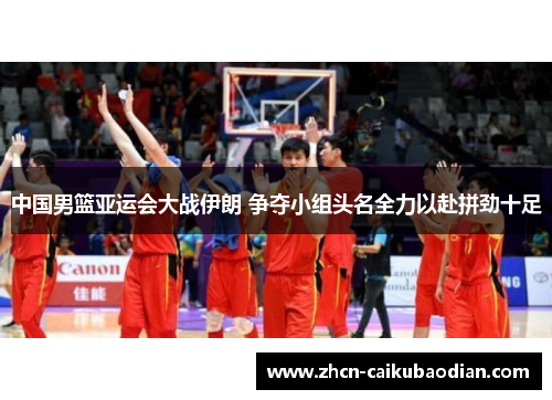 中国男篮亚运会大战伊朗 争夺小组头名全力以赴拼劲十足