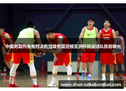 中国男篮热身赛对决新加坡男篮迎接亚洲杯挑战球队阵容曝光