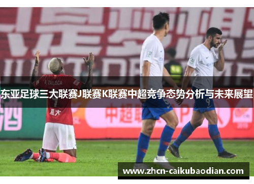 东亚足球三大联赛J联赛K联赛中超竞争态势分析与未来展望